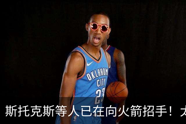 斯托克斯等人已在向火箭招手！太阳篮网送大礼，两大乐透秀确定了